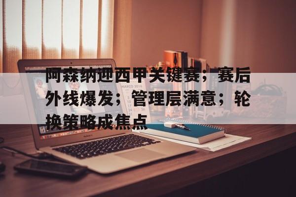 阿森纳迎西甲关键赛；赛后外线爆发；管理层满意；轮换策略成焦点的简单介绍-九游