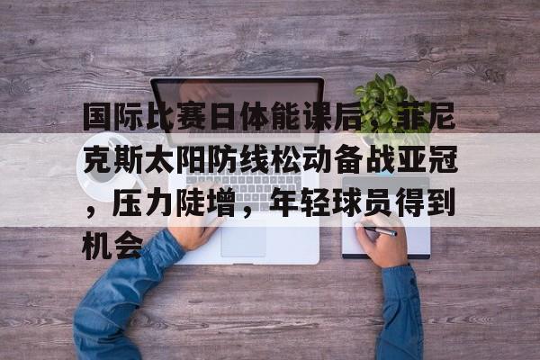 包含国际比赛日体能课后，菲尼克斯太阳防线松动备战亚冠，压力陡增，年轻球员得到机会的词条-英雄联盟S15全球赛